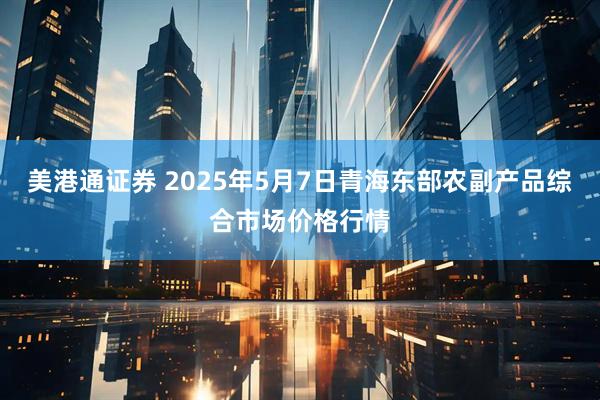 美港通证券 2025年5月7日青海东部农副产品综合市场价格行情