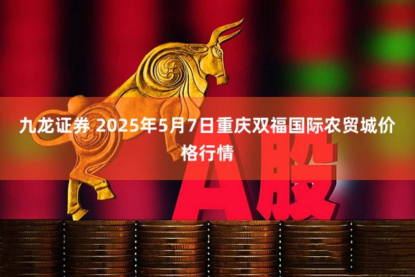 九龙证券 2025年5月7日重庆双福国际农贸城价格行情