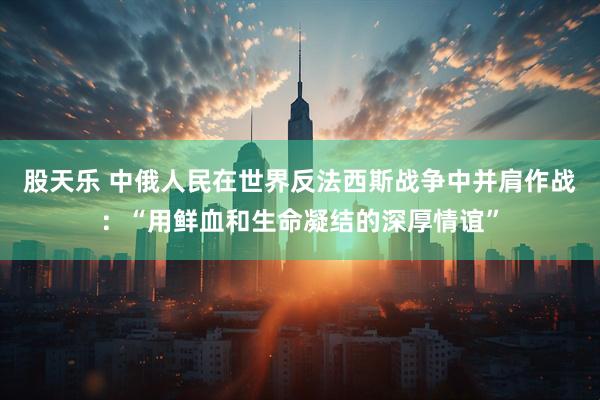 股天乐 中俄人民在世界反法西斯战争中并肩作战：“用鲜血和生命凝结的深厚情谊”