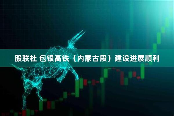 股联社 包银高铁（内蒙古段）建设进展顺利