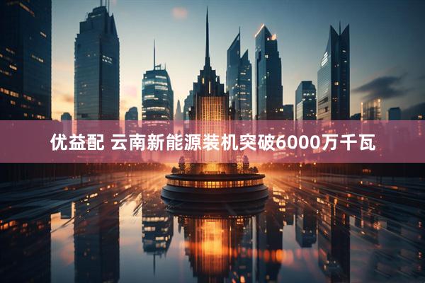 优益配 云南新能源装机突破6000万千瓦