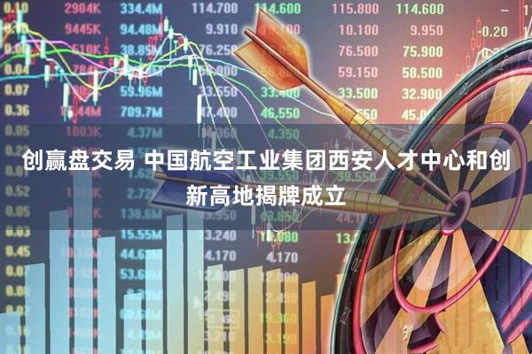 创赢盘交易 中国航空工业集团西安人才中心和创新高地揭牌成立