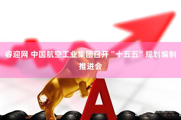睿迎网 中国航空工业集团召开“十五五”规划编制推进会