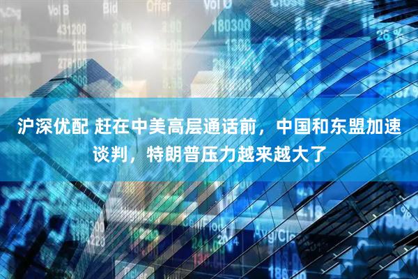 沪深优配 赶在中美高层通话前，中国和东盟加速谈判，特朗普压力越来越大了