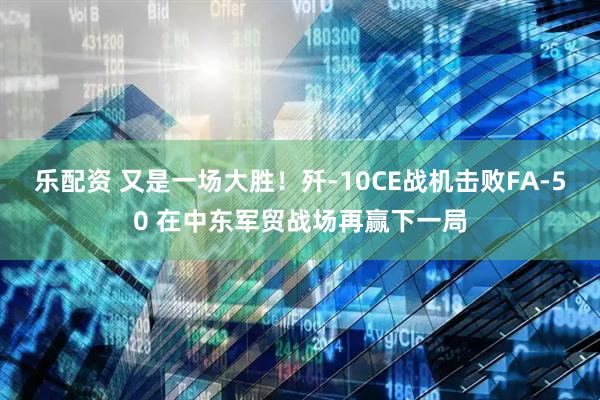 乐配资 又是一场大胜！歼-10CE战机击败FA-50 在中东军贸战场再赢下一局