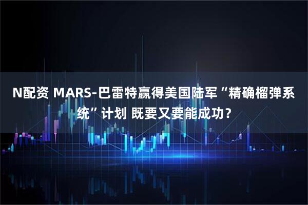 N配资 MARS-巴雷特赢得美国陆军“精确榴弹系统”计划 既要又要能成功？