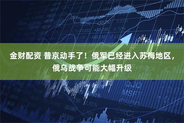 金财配资 普京动手了！俄军已经进入苏梅地区，俄乌战争可能大幅升级