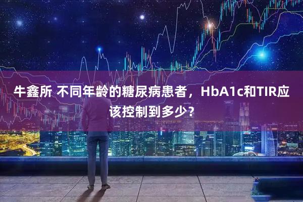 牛鑫所 不同年龄的糖尿病患者，HbA1c和TIR应该控制到多少？
