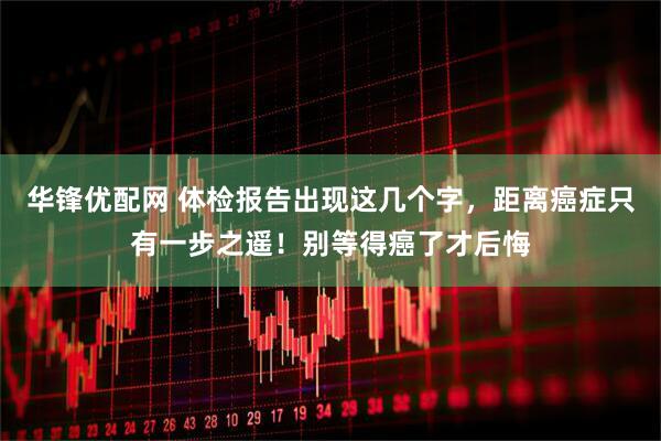 华锋优配网 体检报告出现这几个字，距离癌症只有一步之遥！别等得癌了才后悔