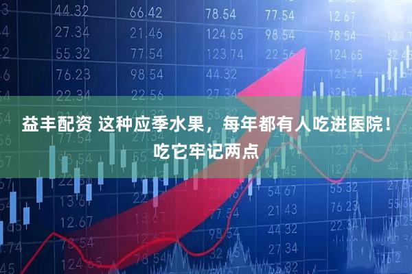 益丰配资 这种应季水果，每年都有人吃进医院！吃它牢记两点