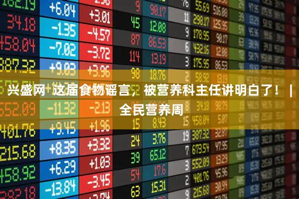 兴盛网  这届食物谣言，被营养科主任讲明白了！ | 全民营养周