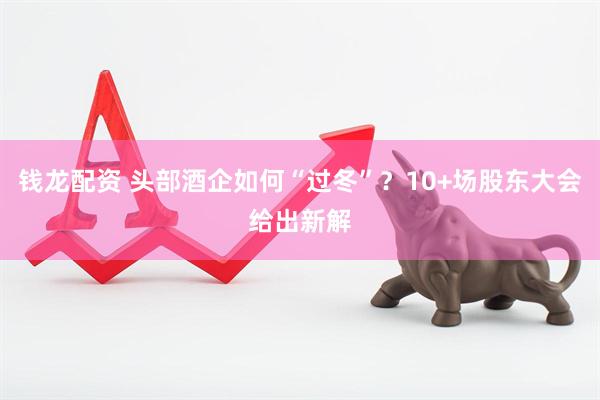 钱龙配资 头部酒企如何“过冬”？10+场股东大会给出新解