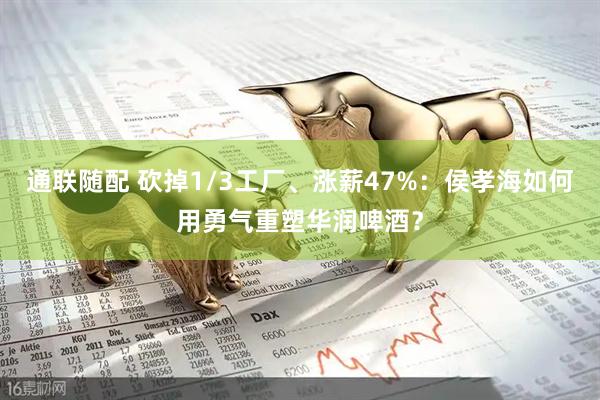 通联随配 砍掉1/3工厂、涨薪47%：侯孝海如何用勇气重塑华润啤酒？