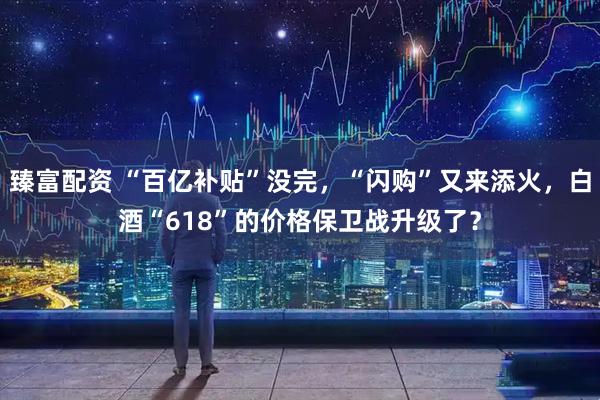 臻富配资 “百亿补贴”没完，“闪购”又来添火，白酒“618”的价格保卫战升级了？