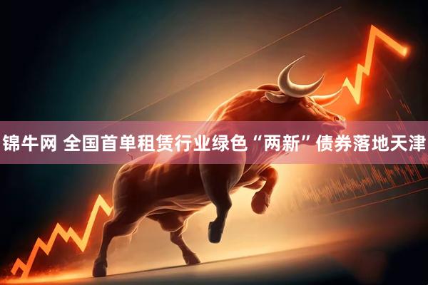 锦牛网 全国首单租赁行业绿色“两新”债券落地天津