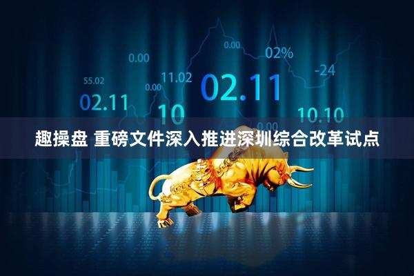 趣操盘 重磅文件深入推进深圳综合改革试点