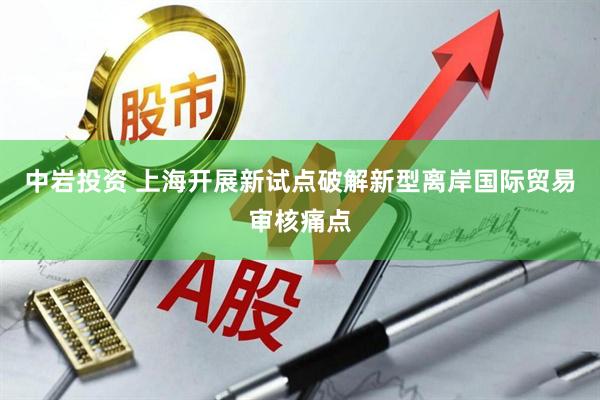 中岩投资 上海开展新试点破解新型离岸国际贸易审核痛点