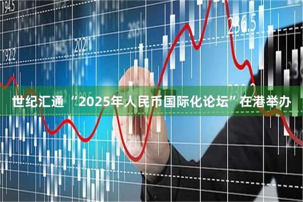 世纪汇通 “2025年人民币国际化论坛”在港举办
