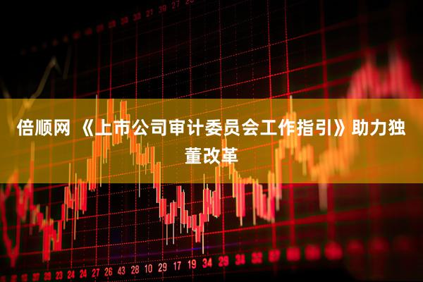 倍顺网 《上市公司审计委员会工作指引》助力独董改革
