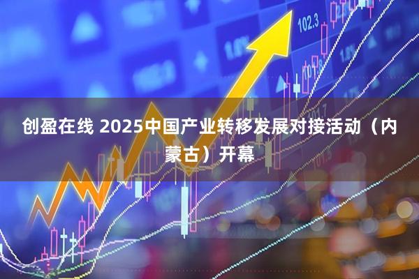 创盈在线 2025中国产业转移发展对接活动（内蒙古）开幕