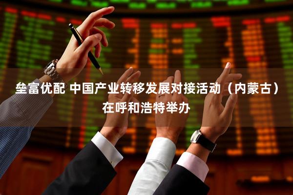 垒富优配 中国产业转移发展对接活动（内蒙古）在呼和浩特举办