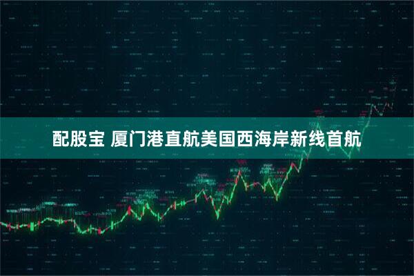 配股宝 厦门港直航美国西海岸新线首航