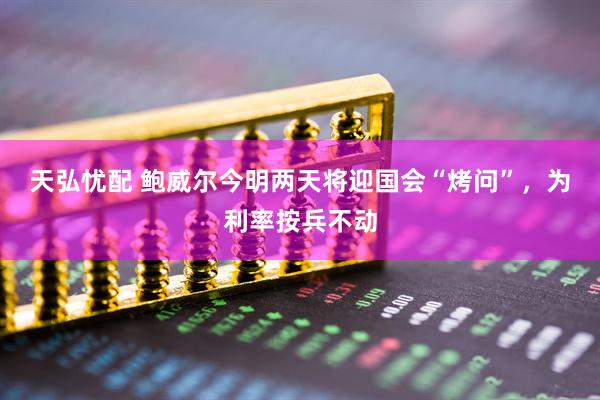 天弘忧配 鲍威尔今明两天将迎国会“烤问”，为利率按兵不动