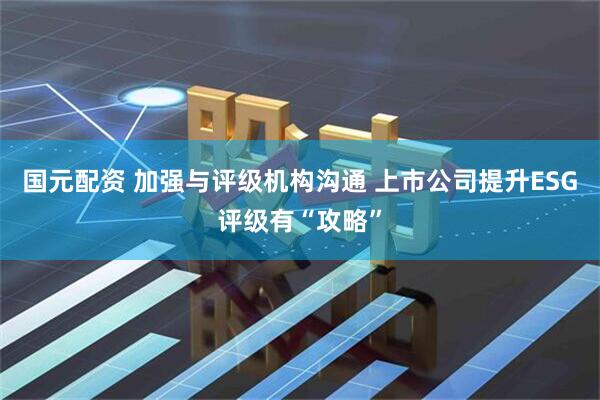 国元配资 加强与评级机构沟通 上市公司提升ESG评级有“攻略”