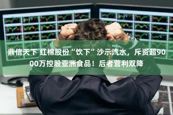 鼎信天下 红棉股份“饮下”沙示汽水，斥资超9000万控股亚洲食品！后者营利双降