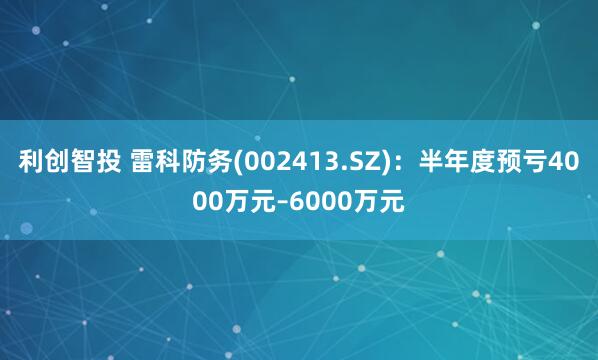 利创智投 雷科防务(002413.SZ)：半年度预亏4000万元–6000万元