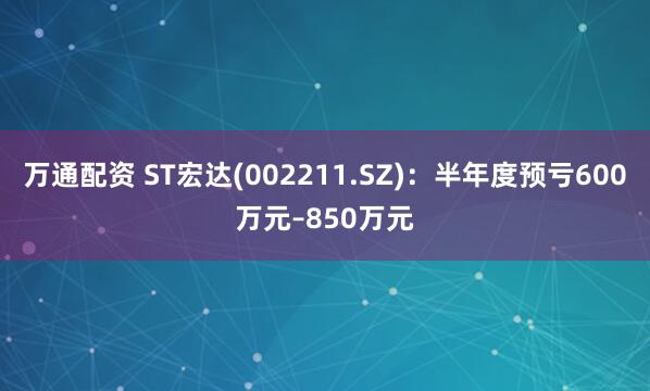 万通配资 ST宏达(002211.SZ)：半年度预亏600万元–850万元