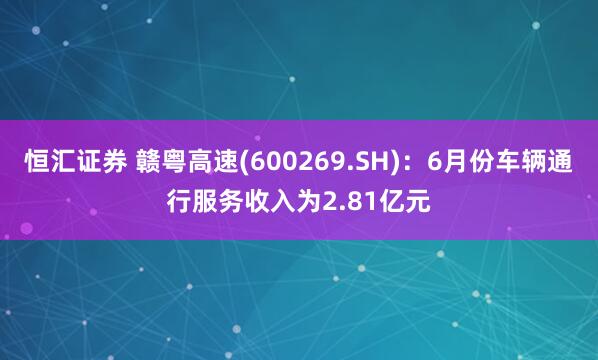 恒汇证券 赣粤高速(600269.SH)：6月份车辆通行服务收入为2.81亿元