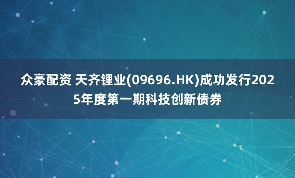 众豪配资 天齐锂业(09696.HK)成功发行2025年度第一期科技创新债券