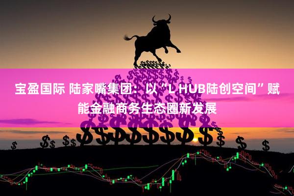 宝盈国际 陆家嘴集团：以“L HUB陆创空间”赋能金融商务生态圈新发展