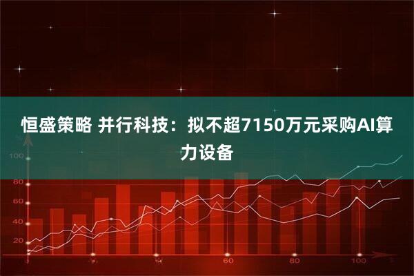恒盛策略 并行科技：拟不超7150万元采购AI算力设备