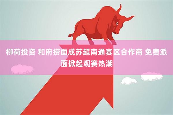 柳荷投资 和府捞面成苏超南通赛区合作商 免费派面掀起观赛热潮