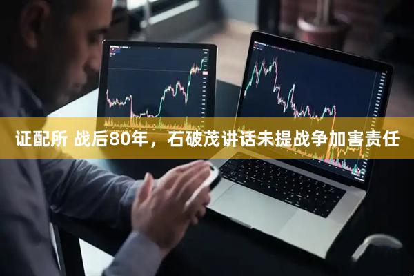 证配所 战后80年，石破茂讲话未提战争加害责任