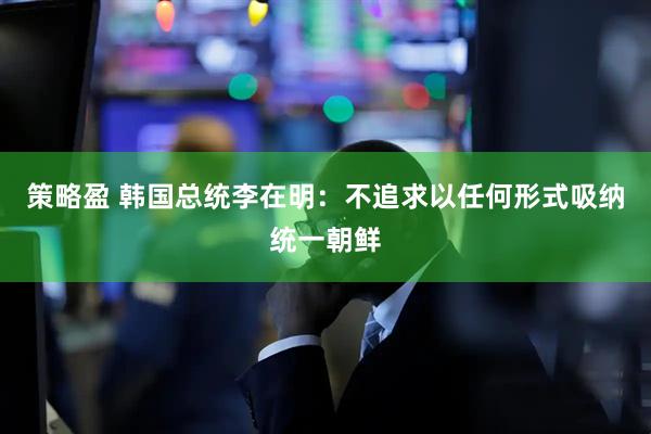 策略盈 韩国总统李在明：不追求以任何形式吸纳统一朝鲜