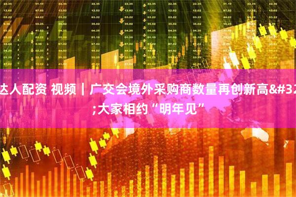 达人配资 视频｜广交会境外采购商数量再创新高&#32;大家相约“明年见”