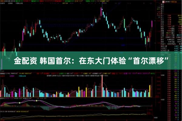 金配资 韩国首尔：在东大门体验“首尔漂移”
