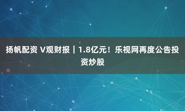 扬帆配资 V观财报｜1.8亿元！乐视网再度公告投资炒股