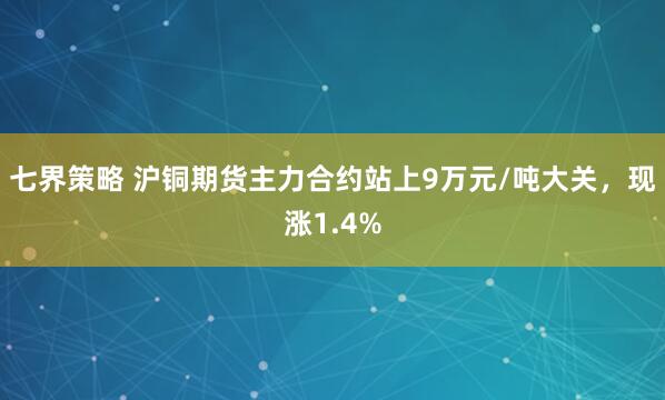 七界策略 沪铜期货主力合约站上9万元/吨大关，现涨1.4%