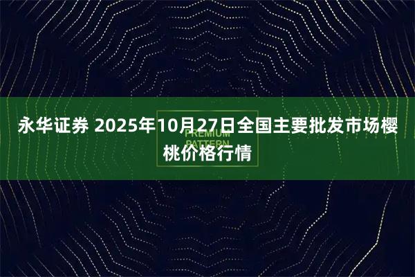 永华证券 2025年10月27日全国主要批发市场樱桃价格行情