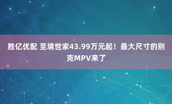 胜亿优配 至境世家43.99万元起！最大尺寸的别克MPV来了
