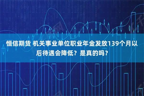 恒信期货 机关事业单位职业年金发放139个月以后待遇会降低？是真的吗？