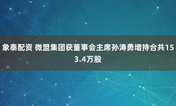 象泰配资 微盟集团获董事会主席孙涛勇增持合共153.4万股