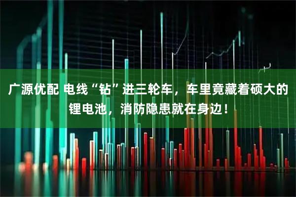 广源优配 电线“钻”进三轮车,车里竟藏着硕大的锂电池,消防隐患就在身边!