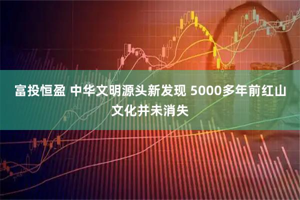 富投恒盈 中华文明源头新发现 5000多年前红山文化并未消失