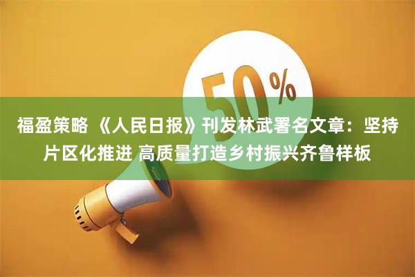 福盈策略 《人民日报》刊发林武署名文章:坚持片区化推进 高质量打造乡村振兴齐鲁样板