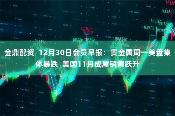 金鼎配资 12月30日会员早报:贵金属周一美盘集体暴跌 美国11月成屋销售跃升